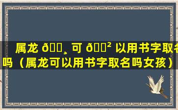 属龙 🌸 可 🌲 以用书字取名吗（属龙可以用书字取名吗女孩）